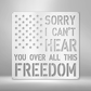 With the American Stars and the 'Sorry I can't hear you over all this freedom' text looking like stripes as its background, this metal wall art is sure to bring your room together. Hang it above a bed or on the wall near a fireplace or next to your favorite patriotic item. 